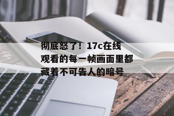 彻底怒了！17c在线观看的每一帧画面里都藏着不可告人的暗号