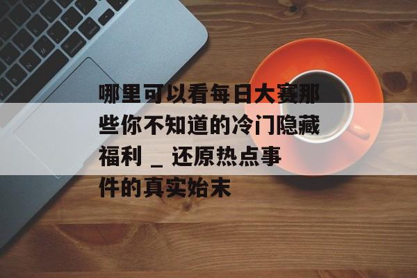哪里可以看每日大赛那些你不知道的冷门隐藏福利 _ 还原热点事件的真实始末
