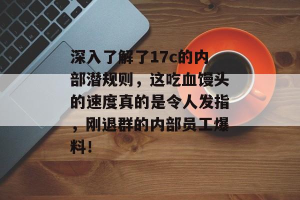 深入了解了17c的内部潜规则，这吃血馒头的速度真的是令人发指，刚退群的内部员工爆料！