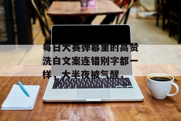 每日大赛弹幕里的高赞洗白文案连错别字都一样，大半夜被气醒，
