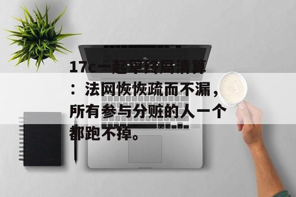 17c一起草终局清算：法网恢恢疏而不漏，所有参与分赃的人一个都跑不掉。