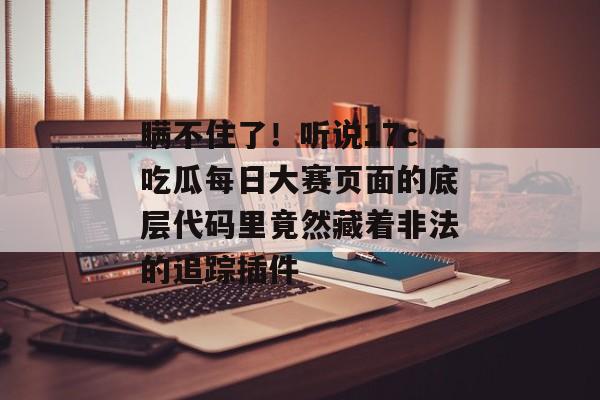 瞒不住了！听说17c吃瓜每日大赛页面的底层代码里竟然藏着非法的追踪插件