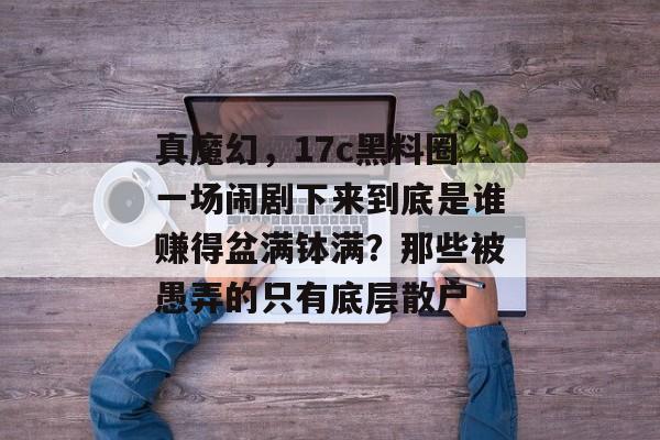 真魔幻，17c黑料圈一场闹剧下来到底是谁赚得盆满钵满？那些被愚弄的只有底层散户