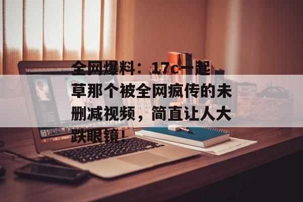 全网爆料：17c一起草那个被全网疯传的未删减视频，简直让人大跌眼镜！