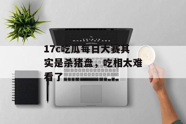 17c吃瓜每日大赛其实是杀猪盘，吃相太难看了