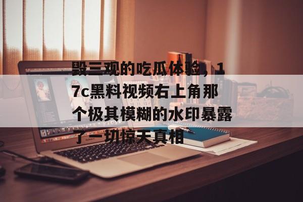 毁三观的吃瓜体验，17c黑料视频右上角那个极其模糊的水印暴露了一切惊天真相
