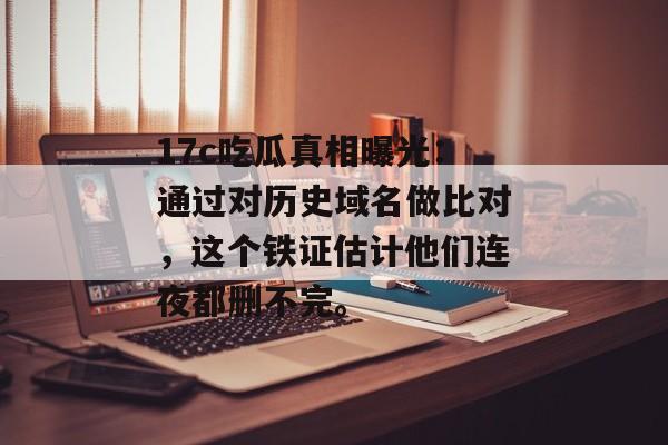 17c吃瓜真相曝光：通过对历史域名做比对，这个铁证估计他们连夜都删不完。