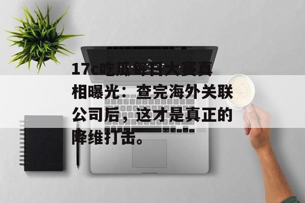 17c吃瓜每日大赛真相曝光：查完海外关联公司后，这才是真正的降维打击。