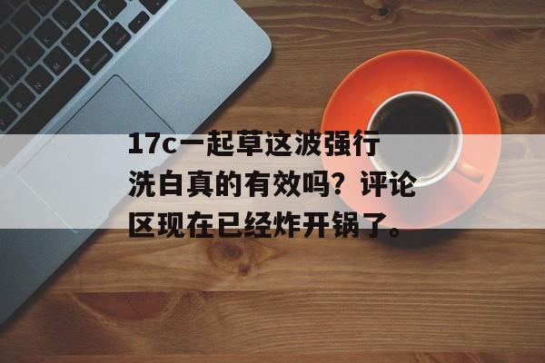 17c一起草这波强行洗白真的有效吗？评论区现在已经炸开锅了。