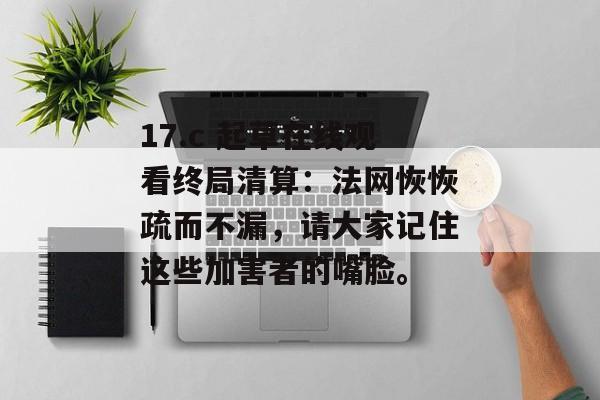 17.c 起草在线观看终局清算：法网恢恢疏而不漏，请大家记住这些加害者的嘴脸。