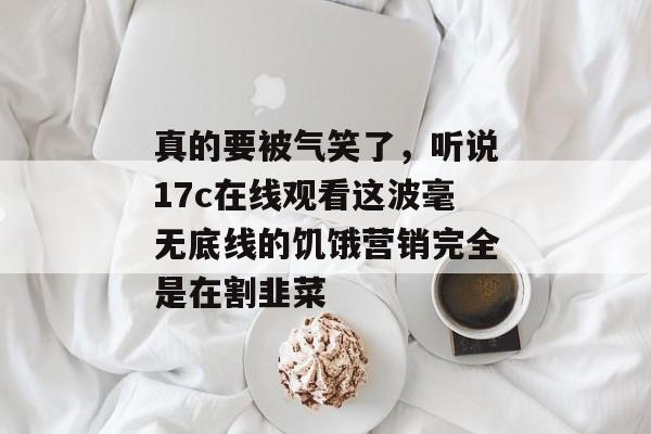 真的要被气笑了，听说17c在线观看这波毫无底线的饥饿营销完全是在割韭菜