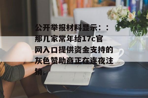 公开举报材料显示：：那几家常年给17c官网入口提供资金支持的灰色赞助商正在连夜注销。