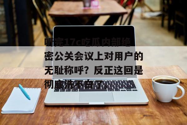 听完17c吃瓜内部绝密公关会议上对用户的无耻称呼？反正这回是彻底洗不白了。