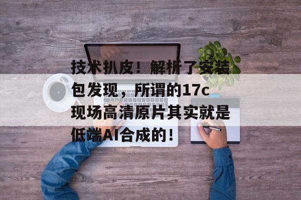 技术扒皮!解析了安装包发现,所谓的17c现场高清原片其实就是低端AI合成的! 技术扒皮!解析了安装包发现,所谓的17c现场高清原片其实就是低端AI合成的!