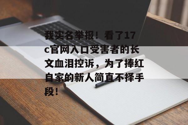 我实名举报！看了17c官网入口受害者的长文血泪控诉，为了捧红自家的新人简直不择手段！