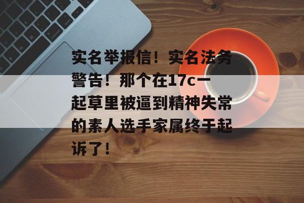实名举报信！实名法务警告！那个在17c一起草里被逼到精神失常的素人选手家属终于起诉了！