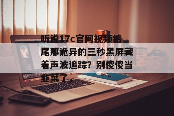 听说17c官网视频结尾那诡异的三秒黑屏藏着声波追踪？别傻傻当韭菜了，