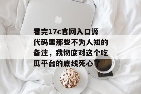 看完17c官网入口源代码里那些不为人知的备注，我彻底对这个吃瓜平台的底线死心了