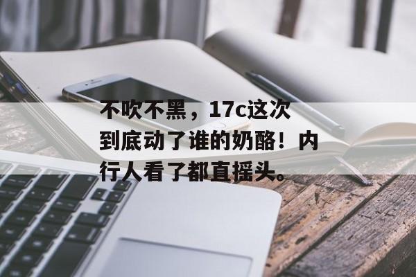 不吹不黑,17c这次到底动了谁的奶酪!内行人看了都直摇头。 不吹不黑,17c这次到底动了谁的奶酪!内行人看了都直摇头。