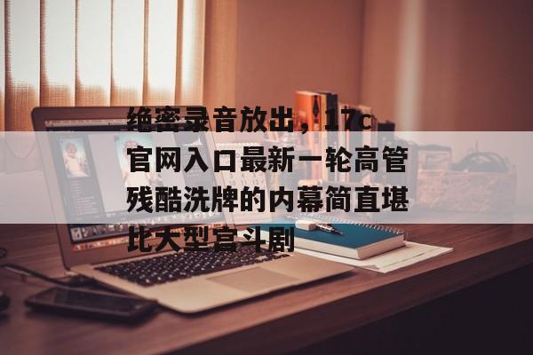 绝密录音放出,17c官网入口最新一轮高管残酷洗牌的内幕简直堪比大型宫斗剧 绝密录音放出,17c官网入口最新一轮高管残酷洗牌的内幕简直堪比大型宫斗剧