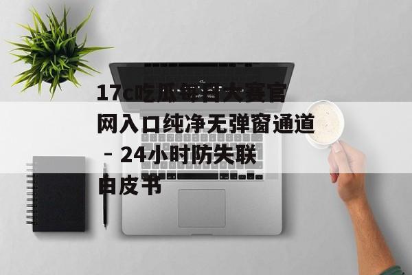17c吃瓜每日大赛官网入口纯净无弹窗通道 - 24小时防失联白皮书