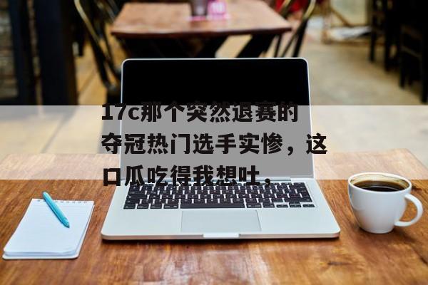 17c那个突然退赛的夺冠热门选手实惨，这口瓜吃得我想吐，