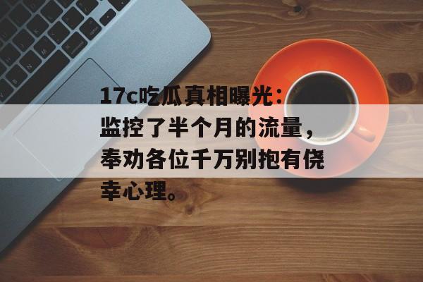 17c吃瓜真相曝光：监控了半个月的流量，奉劝各位千万别抱有侥幸心理。