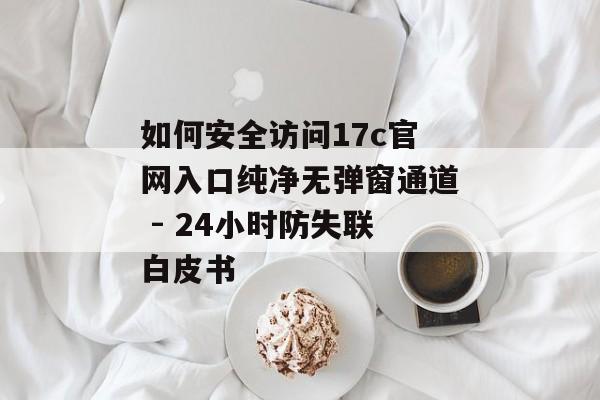 如何安全访问17c官网入口纯净无弹窗通道 - 24小时防失联白皮书